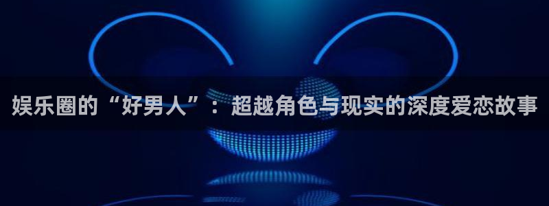 彩神vii官方：娱乐圈的“好男人”：超越角色与现实的深度爱恋故事
