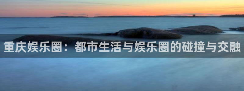 彩神vii官方：重庆娱乐圈：都市生活与娱乐圈的碰撞与交融