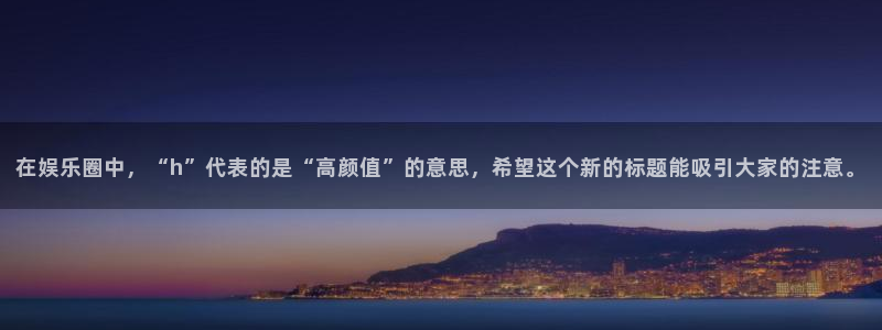 彩神vii官方：在娱乐圈中，“h”代表的是“高颜值”的意思，希望这个新的标题能吸引大家的注意。